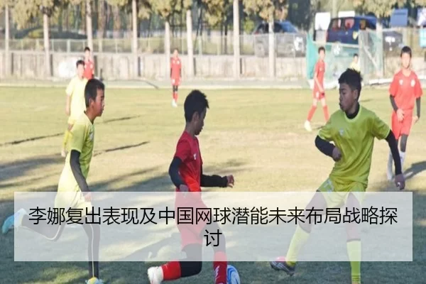 李娜复出表现及中国网球潜能未来布局战略探讨