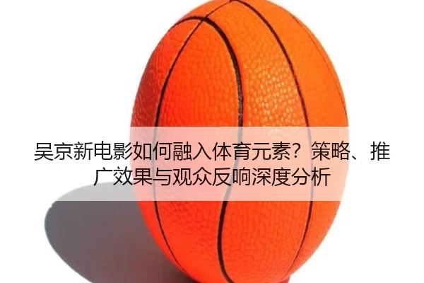 吴京新电影如何融入体育元素？策略、推广效果与观众反响深度分析