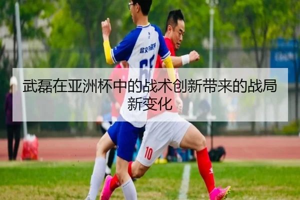 武磊在亚洲杯中的战术创新带来的战局新变化